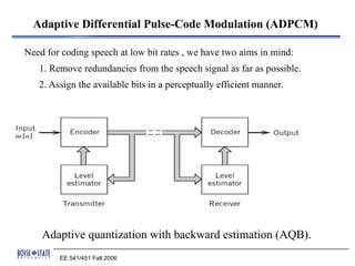 Adaptive Differential Pulse-Code Modulation (ADPCM)

Need for coding speech at low bit rates , we have two aims in mind:
   1. Remove redundancies from the speech signal as far as possible.
   2. Assign the available bits in a perceptually efficient manner.




    Adaptive quantization with backward estimation (AQB).
        EE 541/451 Fall 2006
 