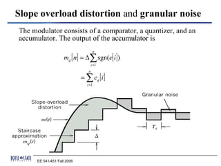 Slope overload distortion and granular noise
The modulator consists of a comparator, a quantizer, and an
accumulator. The output of the accumulator is
                                     n
                     mq [ n] = ∆ ∑ sgn(e[ i ])
                                  i =1
                                 n
                             = ∑ eq [ i ]
                                i =1




      EE 541/451 Fall 2006
 
