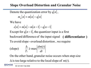 Slope Overload Distortion and Granular Noise
Denote the quantization error by q[ n] ,
        mq [ n] = m[ n] − q[ n]
We have
  e[ n] = m[ n] − m[ n − 1] − q[ n − 1]
Except for q[ n − 1], the quantizer input is a first
backward difference of the input signal ( differentiator )
To avoid slope - overload distortion , we require
             ∆          dm(t )
(slope)         ≥ max
             Ts           dt
On the other hand, granular noise occurs when step size
∆ is too large relative to the local slope of m(t ).
     EE 541/451 Fall 2006
 