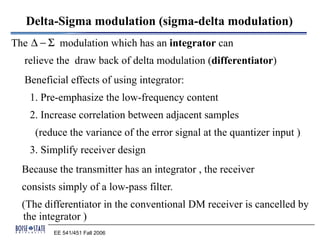 Delta-Sigma modulation (sigma-delta modulation)
The ∆ − Σ modulation which has an integrator can
  relieve the draw back of delta modulation (differentiator)
  Beneficial effects of using integrator:
    1. Pre-emphasize the low-frequency content
    2. Increase correlation between adjacent samples
     (reduce the variance of the error signal at the quantizer input )
    3. Simplify receiver design
  Because the transmitter has an integrator , the receiver
  consists simply of a low-pass filter.
  (The differentiator in the conventional DM receiver is cancelled by
  the integrator )
         EE 541/451 Fall 2006
 