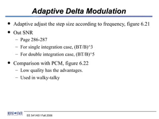 Adaptive Delta Modulation
   Adaptive adjust the step size according to frequency, figure 6.21
   Out SNR
    – Page 286-287
    – For single integration case, (BT/B)^3
    – For double integration case, (BT/B)^5
   Comparison with PCM, figure 6.22
    – Low quality has the advantages.
    – Used in walky-talky




          EE 541/451 Fall 2006
 