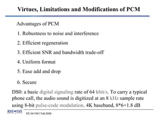 Virtues, Limitations and Modifications of PCM

  Advantages of PCM
  1. Robustness to noise and interference
  2. Efficient regeneration
  3. Efficient SNR and bandwidth trade-off
  4. Uniform format
  5. Ease add and drop

  6. Secure
DS0: a basic digital signaling rate of 64 kbit/s. To carry a typical
phone call, the audio sound is digitized at an 8 kHz sample rate
using 8-bit pulse-code modulation. 4K baseband, 8*6+1.8 dB
       EE 541/451 Fall 2006
 