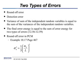 Two Types of Errors
   Round off error
   Detection error
   Variance of sum of the independent random variables is equal to
    the sum of the variances of the independent random variables.
   The final error energy is equal to the sum of error energy for
    two types of errors (12.56-12.59)
   Round off error in PCM
     – Example 10.17 Page 467
                                 2
             1  mp 
          σ = 
             2
             q  L 
             3     

          EE 541/451 Fall 2006
 