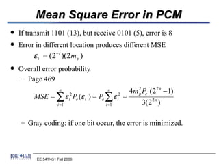 Mean Square Error in PCM
   If transmit 1101 (13), but receive 0101 (5), error is 8
   Error in different location produces different MSE
         ε i = (2 − i )(2m p )
   Overall error probability
     – Page 469
                      n              n          4m 2 Pe (2 2 n − 1)
         MSE = ∑ ε i2 Pe (ε i ) = Pe ∑ ε i2 =
                                                   p

                     i =1           i =1             3(2 2 n )

    – Gray coding: if one bit occur, the error is minimized.



          EE 541/451 Fall 2006
 