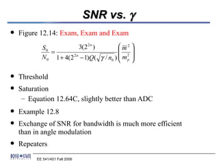 SNR vs. γ
   Figure 12.14: Exam, Exam and Exam
            S0                           m2 
                                 3(2 2 n )
               =                             
            N 0 1 + 4(2 − 1)Q( γ / n0 )  m p 
                       2n
                                        
                                            2 




   Threshold
   Saturation
     – Equation 12.64C, slightly better than ADC
   Example 12.8
   Exchange of SNR for bandwidth is much more efficient
    than in angle modulation
   Repeaters
          EE 541/451 Fall 2006
 