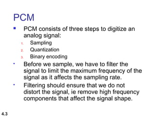 4.3
PCM
 PCM consists of three steps to digitize an
analog signal:
1. Sampling
2. Quantization
3. Binary encoding
 Before we sample, we have to filter the
signal to limit the maximum frequency of the
signal as it affects the sampling rate.
 Filtering should ensure that we do not
distort the signal, ie remove high frequency
components that affect the signal shape.
 