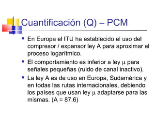 Cuantificación (Q) – PCM
 En Europa el ITU ha establecido el uso del
compresor / expansor ley A para aproximar el
proceso logarítmico.
 El comportamiento es inferior a ley µ para
señales pequeñas (ruido de canal inactivo).
 La ley A es de uso en Europa, Sudamérica y
en todas las rutas internacionales, debiendo
los países que usan ley µ adaptarse para las
mismas. (A = 87.6)
 