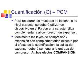 Cuantificación (Q) – PCM
 Para restaurar las muestras de la señal a su
nivel correcto, se deberá utilizar un
dispositivo en el Rx con una característica
complementaria al compresor; un expansor.
 Idealmente las leyes de compresión /
expansión son complementarias excepto por
el efecto de la cuantificación, la salida del
expansor deberá ser igual a la entrada del
compresor: Ambos efectos COMPANSIÓN
 