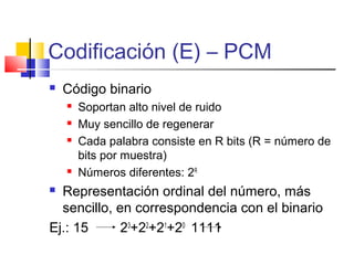 Codificación (E) – PCM
 Código binario
 Soportan alto nivel de ruido
 Muy sencillo de regenerar
 Cada palabra consiste en R bits (R = número de
bits por muestra)
 Números diferentes: 2R
 Representación ordinal del número, más
sencillo, en correspondencia con el binario
Ej.: 15 23
+22
+21
+20
1111
 