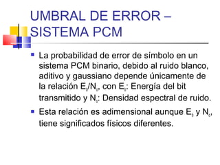 UMBRAL DE ERROR –
SISTEMA PCM
 La probabilidad de error de símbolo en un
sistema PCM binario, debido al ruido blanco,
aditivo y gaussiano depende únicamente de
la relación Eb/No, con Eb: Energía del bit
transmitido y No: Densidad espectral de ruido.
 Esta relación es adimensional aunque Eb y No,
tiene significados físicos diferentes.
 