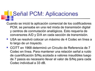 Señal PCM: Aplicaciones
Cuando se inició la aplicación comercial de los codificadores
PCM, se pensaba en una red mixta de transmisión digital
y centros de conmutación analógicos. Esto requería de
conversores A/D y D/A en cada sección de transmisión.
 USA se resolvió colocar un máximo de 4 Codec en línea a
lo largo de un trayecto.
 CCITT en 1968 determinó un Circuito de Referencia de 7
Codec en línea. Para mantener una relación señal a ruido
de cuantificación S/Nq acotada a valores inaudibles luego
de 7 pasos es necesario llevar el valor de S/Nq para cada
Codec individual a 33 dB.
 