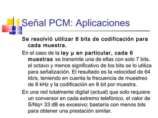Señal PCM: Aplicaciones
Se resolvió utilizar 8 bits de codificación para
cada muestra.
En el caso de la ley μ en particular, cada 6
muestras se transmite una de ellas con solo 7 bits,
el octavo y menos significativo de los bits se lo utiliza
para señalización. El resultado es la velocidad de 64
kb/s, teniendo en cuenta la frecuencia de muestreo
de 8 kHz y la codificación en 8 bit por muestra.
En una red totalmente digital (actual) que solo requiere
un conversor en cada extremo telefónico, el valor de
S/Nq= 33 dB es excesivo; bastaría con menos bits
para obtener una prestación similar.
 