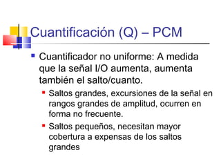 Cuantificación (Q) – PCM
 Cuantificador no uniforme: A medida
que la señal I/O aumenta, aumenta
también el salto/cuanto.
 Saltos grandes, excursiones de la señal en
rangos grandes de amplitud, ocurren en
forma no frecuente.
 Saltos pequeños, necesitan mayor
cobertura a expensas de los saltos
grandes
 