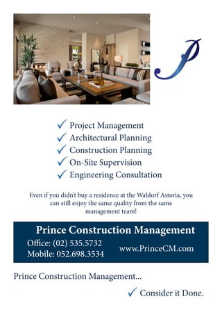 Even if you didn’t buy a residence at the Waldorf Astoria, you
can still enjoy the same quality from the same
management team!
Project Management
Architectural Planning
Construction Planning
On-Site Supervision
Engineering Consultation
Office: (02) 535.5732
Mobile: 052.698.3534
www.PrinceCM.com
Prince Construction Management
Prince Construction Management...
Consider it Done.
 