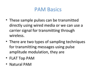 PAM Basics
• These sample pulses can be transmitted
directly using wired media or we can use a
carrier signal for transmitting through
wireless.
• There are two types of sampling techniques
for transmitting messages using pulse
amplitude modulation, they are
• FLAT Top PAM
• Natural PAM
 
