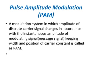 • A modulation system in which amplitude of
discrete carrier signal changes in accordance
with the instantaneous amplitude of
modulating signal(message signal) keeping
width and position of carrier constant is called
as PAM.
•
Pulse Amplitude Modulation
(PAM)
 