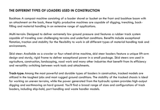 THE DIFFERENT TYPES OF LOADERS USED IN CONSTRUCTION
Backhoe: A compact machine consisting of a loader shovel or bucket on the front and backhoe boom with
an attachment on the back, these highly productive machines are capable of digging, trenching, back-
filling and material handling in an extensive range of applications.
Multi-terrain: Designed to deliver extremely low ground pressure and features a rubber track system
capable of traveling over challenging terrains and underfoot conditions. Benefits include exceptional
flotation, traction and stability for the flexibility to work in all different types of material handling task and
environments.
Skid steer: Available as a crawler or four-wheel-drive machine, skid steer loaders feature a unique lift-arm
design and sturdy, rigid frame to deliver exceptional power in a small package. Skid steers are used in
agriculture, construction, landscaping, road work and many other industries that benefit from its efficiency
and versatility switching between work tools and attachments.
Track-type: Among the most powerful and durable types of loaders in construction, tracked models are
utilized in the toughest jobs and most rugged ground conditions. The stability of the tracked chassis is ideal
for working on uneven terrains, while the power generated from the hydraulic system provides high-output
digging and earthmoving on hard ground. You’ll find a broad range of sizes and configurations of track
loaders, including ship-hold, port handling and waste handler models.
 
