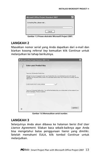 INSTALASI MICROSOFT PROJECT «
Gambar 1.5 Proses ekstraksi Microsoft Project 2007.
LANGKAH 2
Masukkan nomor serial yang Anda dapatkan dari e-mail dan
biarkan kosong referral key kemudian klik Continue untuk
melanjutkan ke tahap berikutnya.
Gambar 1.6 Memasukkan serial number.
LANGKAH 3
Selanjutnya Anda akan dibawa ke halaman berisi End User
Lisence Agreement. Silakan baca sebaik-baiknya agar Anda
bisa mengetahui batas penggunaan lisensi yang dimiliki.
Setelah memahami EULA, klik tombol Continue untuk
melanjutkan.
: Smart Project Plan with Microsoft Office Project 2007 13
3Bab 1 edited.pdf 5
3Bab 1 edited.pdf 5 10/23/2008 3:23:04 PM
10/23/2008 3:23:04 PM
 