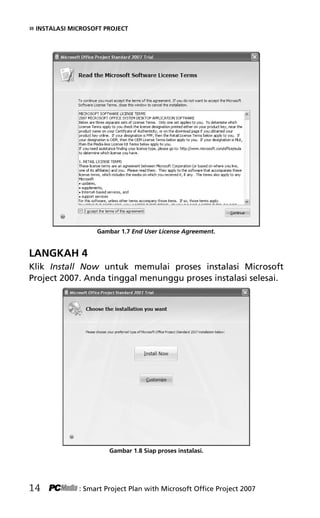 » INSTALASI MICROSOFT PROJECT
Gambar 1.7 End User License Agreement.
LANGKAH 4
Klik Install Now untuk memulai proses instalasi Microsoft
Project 2007. Anda tinggal menunggu proses instalasi selesai.
Gambar 1.8 Siap proses instalasi.
14 : Smart Project Plan with Microsoft Office Project 2007
3Bab 1 edited.pdf 6
3Bab 1 edited.pdf 6 10/23/2008 3:23:04 PM
10/23/2008 3:23:04 PM
 