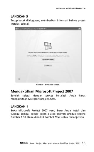 INSTALASI MICROSOFT PROJECT «
LANGKAH 5
Tutup kotak dialog yang memberikan informasi bahwa proses
instalasi selesai.
Gambar 1.9 Instalasi selesai.
Mengaktifkan Microsoft Project 2007
Setelah selesai dengan proses instalasi, Anda harus
mengaktifkan Microsoft project 2007.
LANGKAH 1
Buka Microsoft Project 2007 yang baru Anda instal dan
tunggu sampai keluar kotak dialog aktivasi produk seperti
Gambar 1.10. Kemudian klik tombol Next untuk melanjutkan.
: Smart Project Plan with Microsoft Office Project 2007 15
3Bab 1 edited.pdf 7
3Bab 1 edited.pdf 7 10/23/2008 3:23:04 PM
10/23/2008 3:23:04 PM
 