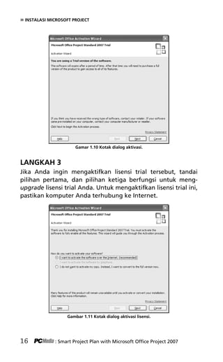 » INSTALASI MICROSOFT PROJECT
Gamar 1.10 Kotak dialog aktivasi.
LANGKAH 3
Jika Anda ingin mengaktifkan lisensi trial tersebut, tandai
pilihan pertama, dan pilihan ketiga berfungsi untuk meng-
upgrade lisensi trial Anda. Untuk mengaktifkan lisensi trial ini,
pastikan komputer Anda terhubung ke Internet.
Gambar 1.11 Kotak dialog aktivasi lisensi.
16 : Smart Project Plan with Microsoft Office Project 2007
3Bab 1 edited.pdf 8
3Bab 1 edited.pdf 8 10/23/2008 3:23:04 PM
10/23/2008 3:23:04 PM
 