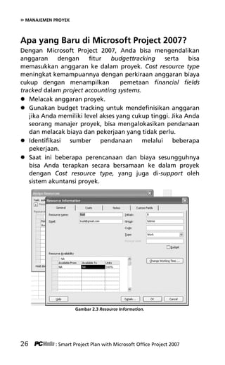 » MANAJEMEN PROYEK
Apa yang Baru di Microsoft Project 2007?
Dengan Microsoft Project 2007, Anda bisa mengendalikan
anggaran dengan fitur budgettracking serta bisa
memasukkan anggaran ke dalam proyek. Cost resource type
meningkat kemampuannya dengan perkiraan anggaran biaya
cukup dengan menampilkan pemetaan financial fields
tracked dalam project accounting systems.
 Melacak anggaran proyek.
 Gunakan budget tracking untuk mendefinisikan anggaran
jika Anda memiliki level akses yang cukup tinggi. Jika Anda
seorang manajer proyek, bisa mengalokasikan pendanaan
dan melacak biaya dan pekerjaan yang tidak perlu.
 Identifikasi sumber pendanaan melalui beberapa
pekerjaan.
 Saat ini beberapa perencanaan dan biaya sesungguhnya
bisa Anda terapkan secara bersamaan ke dalam proyek
dengan Cost resource type, yang juga di-support oleh
sistem akuntansi proyek.
Gambar 2.3 Resource Information.
26 : Smart Project Plan with Microsoft Office Project 2007
4Bab 2 edited.pdf 8
4Bab 2 edited.pdf 8 10/23/2008 3:22:58 PM
10/23/2008 3:22:58 PM
 