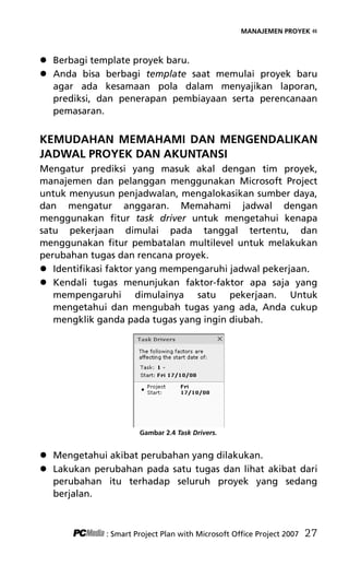 MANAJEMEN PROYEK «
 Berbagi template proyek baru.
 Anda bisa berbagi template saat memulai proyek baru
agar ada kesamaan pola dalam menyajikan laporan,
prediksi, dan penerapan pembiayaan serta perencanaan
pemasaran.
KEMUDAHAN MEMAHAMI DAN MENGENDALIKAN
JADWAL PROYEK DAN AKUNTANSI
Mengatur prediksi yang masuk akal dengan tim proyek,
manajemen dan pelanggan menggunakan Microsoft Project
untuk menyusun penjadwalan, mengalokasikan sumber daya,
dan mengatur anggaran. Memahami jadwal dengan
menggunakan fitur task driver untuk mengetahui kenapa
satu pekerjaan dimulai pada tanggal tertentu, dan
menggunakan fitur pembatalan multilevel untuk melakukan
perubahan tugas dan rencana proyek.
 Identifikasi faktor yang mempengaruhi jadwal pekerjaan.
 Kendali tugas menunjukan faktor-faktor apa saja yang
mempengaruhi dimulainya satu pekerjaan. Untuk
mengetahui dan mengubah tugas yang ada, Anda cukup
mengklik ganda pada tugas yang ingin diubah.
Gambar 2.4 Task Drivers.
 Mengetahui akibat perubahan yang dilakukan.
 Lakukan perubahan pada satu tugas dan lihat akibat dari
perubahan itu terhadap seluruh proyek yang sedang
berjalan.
: Smart Project Plan with Microsoft Office Project 2007 27
4Bab 2 edited.pdf 9
4Bab 2 edited.pdf 9 10/23/2008 3:22:58 PM
10/23/2008 3:22:58 PM
 