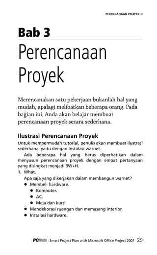 PERENCANAAN PROYEK «
Bab 3
Perencanaan
Proyek
Merencanakan satu pekerjaan bukanlah hal yang
mudah, apalagi melibatkan beberapa orang. Pada
bagian ini, Anda akan belajar membuat
perencanaan proyek secara sederhana.
Ilustrasi Perencanaan Proyek
Untuk mempermudah tutorial, penulis akan membuat ilustrasi
sederhana, yaitu dengan Instalasi warnet.
Ada beberapa hal yang harus diperhatikan dalam
menyusun perencanaan proyek dengan empat pertanyaan
yang disingkat menjadi 3W+H.
1. What.
Apa saja yang dikerjakan dalam membangun warnet?
 Membeli hardware.
 Komputer.
 AC.
 Meja dan kursi.
 Mendekorasi ruangan dan memasang interior.
 Instalasi hardware.
: Smart Project Plan with Microsoft Office Project 2007 29
5Bab 3 edited.pdf 1
5Bab 3 edited.pdf 1 10/23/2008 3:22:52 PM
10/23/2008 3:22:52 PM
 