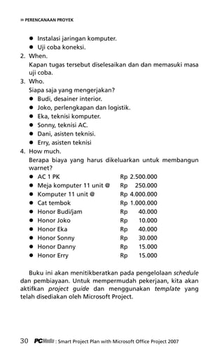 » PERENCANAAN PROYEK
 Instalasi jaringan komputer.
 Uji coba koneksi.
2. When.
Kapan tugas tersebut diselesaikan dan dan memasuki masa
uji coba.
3. Who.
Siapa saja yang mengerjakan?
 Budi, desainer interior.
 Joko, perlengkapan dan logistik.
 Eka, teknisi komputer.
 Sonny, teknisi AC.
 Dani, asisten teknisi.
 Erry, asisten teknisi
4. How much.
Berapa biaya yang harus dikeluarkan untuk membangun
warnet?
 AC 1 PK Rp 2.500.000
 Meja komputer 11 unit @ Rp 250.000
 Komputer 11 unit @ Rp 4.000.000
 Cat tembok Rp 1.000.000
 Honor Budi/jam Rp 40.000
 Honor Joko Rp 10.000
 Honor Eka Rp 40.000
 Honor Sonny Rp 30.000
 Honor Danny Rp 15.000
 Honor Erry Rp 15.000
Buku ini akan menitikberatkan pada pengelolaan schedule
dan pembiayaan. Untuk mempermudah pekerjaan, kita akan
aktifkan project guide dan menggunakan template yang
telah disediakan oleh Microsoft Project.
30 : Smart Project Plan with Microsoft Office Project 2007
5Bab 3 edited.pdf 2
5Bab 3 edited.pdf 2 10/23/2008 3:22:52 PM
10/23/2008 3:22:52 PM
 