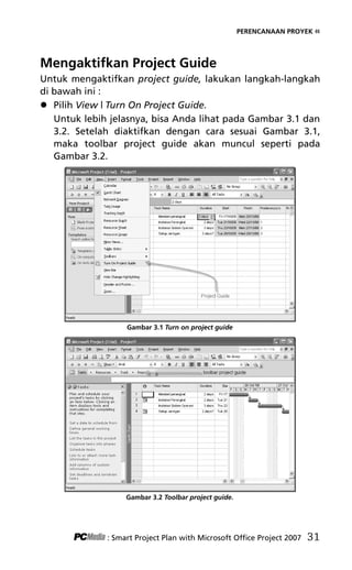 PERENCANAAN PROYEK «
Mengaktifkan Project Guide
Untuk mengaktifkan project guide, lakukan langkah-langkah
di bawah ini :
 Pilih View | Turn On Project Guide.
Untuk lebih jelasnya, bisa Anda lihat pada Gambar 3.1 dan
3.2. Setelah diaktifkan dengan cara sesuai Gambar 3.1,
maka toolbar project guide akan muncul seperti pada
Gambar 3.2.
Gambar 3.1 Turn on project guide
Gambar 3.2 Toolbar project guide.
: Smart Project Plan with Microsoft Office Project 2007 31
5Bab 3 edited.pdf 3
5Bab 3 edited.pdf 3 10/23/2008 3:22:52 PM
10/23/2008 3:22:52 PM
 