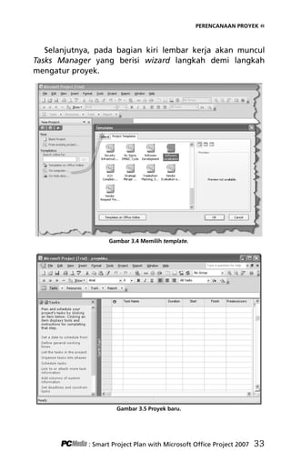 PERENCANAAN PROYEK «
Selanjutnya, pada bagian kiri lembar kerja akan muncul
Tasks Manager yang berisi wizard langkah demi langkah
mengatur proyek.
Gambar 3.4 Memilih template.
Gambar 3.5 Proyek baru.
: Smart Project Plan with Microsoft Office Project 2007 33
5Bab 3 edited.pdf 5
5Bab 3 edited.pdf 5 10/23/2008 3:22:52 PM
10/23/2008 3:22:52 PM
 