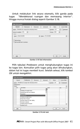 PERENCANAAN PROYEK «
Untuk melakukan link secara otomatis, klik ganda pada
tugas Mendekorasi ruangan dan memasang interior.
Hingga muncul kotak dialog seperti Gambar 3.18.
Gambar 3.18 Task Information.
Pilih tabulasi Predessors untuk menghubungkan tugas ini
ke tugas lain. Kemudian pilih tugas yang akan dihubungkan,
dalam hal ini tugas membeli kursi. Setelah selesai, klik tombol
OK untuk mengakhiri.
Gambar 3.19 Link task.
: Smart Project Plan with Microsoft Office Project 2007 41
5Bab 3 edited.pdf 13
5Bab 3 edited.pdf 13 10/23/2008 3:22:52 PM
10/23/2008 3:22:52 PM
 