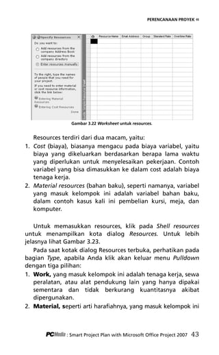 PERENCANAAN PROYEK «
Gambar 3.22 Worksheet untuk resources.
Resources terdiri dari dua macam, yaitu:
1. Cost (biaya), biasanya mengacu pada biaya variabel, yaitu
biaya yang dikeluarkan berdasarkan berapa lama waktu
yang diperlukan untuk menyelesaikan pekerjaan. Contoh
variabel yang bisa dimasukkan ke dalam cost adalah biaya
tenaga kerja.
2. Material resources (bahan baku), seperti namanya, variabel
yang masuk kelompok ini adalah variabel bahan baku,
dalam contoh kasus kali ini pembelian kursi, meja, dan
komputer.
Untuk memasukkan resources, klik pada Shell resources
untuk menampilkan kota dialog Resources. Untuk lebih
jelasnya lihat Gambar 3.23.
Pada saat kotak dialog Resources terbuka, perhatikan pada
bagian Type, apabila Anda klik akan keluar menu Pulldown
dengan tiga pilihan:
1. Work, yang masuk kelompok ini adalah tenaga kerja, sewa
peralatan, atau alat pendukung lain yang hanya dipakai
sementara dan tidak berkurang kuantitasnya akibat
dipergunakan.
2. Material, seperti arti harafiahnya, yang masuk kelompok ini
: Smart Project Plan with Microsoft Office Project 2007 43
5Bab 3 edited.pdf 15
5Bab 3 edited.pdf 15 10/23/2008 3:22:52 PM
10/23/2008 3:22:52 PM
 
