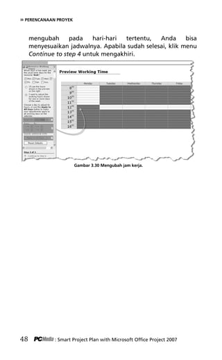 » PERENCANAAN PROYEK
mengubah pada hari-hari tertentu, Anda bisa
menyesuaikan jadwalnya. Apabila sudah selesai, klik menu
Continue to step 4 untuk mengakhiri.
Gambar 3.30 Mengubah jam kerja.
48 : Smart Project Plan with Microsoft Office Project 2007
5Bab 3 edited.pdf 20
5Bab 3 edited.pdf 20 10/23/2008 3:22:52 PM
10/23/2008 3:22:52 PM
 