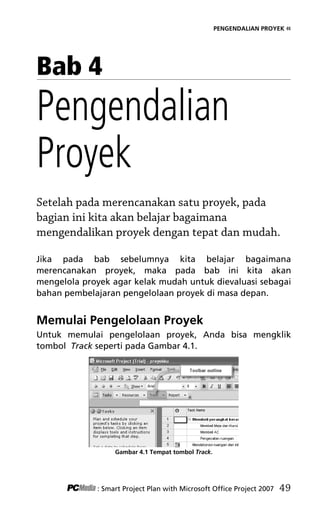 PENGENDALIAN PROYEK «
Bab 4
Pengendalian
Proyek
Setelah pada merencanakan satu proyek, pada
bagian ini kita akan belajar bagaimana
mengendalikan proyek dengan tepat dan mudah.
Jika pada bab sebelumnya kita belajar bagaimana
merencanakan proyek, maka pada bab ini kita akan
mengelola proyek agar kelak mudah untuk dievaluasi sebagai
bahan pembelajaran pengelolaan proyek di masa depan.
Memulai Pengelolaan Proyek
Untuk memulai pengelolaan proyek, Anda bisa mengklik
tombol Track seperti pada Gambar 4.1.
Gambar 4.1 Tempat tombol Track.
: Smart Project Plan with Microsoft Office Project 2007 49
6Bab 4 edited.pdf 1
6Bab 4 edited.pdf 1 10/23/2008 3:22:44 PM
10/23/2008 3:22:44 PM
 