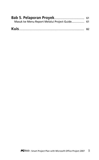 SAVING FILES! «
Bab 5. Pelaporan Proyek........................................ 61
Masuk ke Menu Report Melalui Project Guide................. 61
Kuis....................................................................................... 82
: Smart Project Plan with Microsoft Office Project 2007 5
1KDT index edited.pdf 3
1KDT index edited.pdf 3 10/23/2008 3:23:16 PM
10/23/2008 3:23:16 PM
 