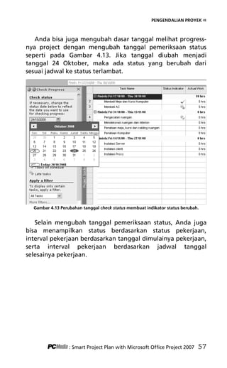 PENGENDALIAN PROYEK «
Anda bisa juga mengubah dasar tanggal melihat progress-
nya project dengan mengubah tanggal pemeriksaan status
seperti pada Gambar 4.13. Jika tanggal diubah menjadi
tanggal 24 Oktober, maka ada status yang berubah dari
sesuai jadwal ke status terlambat.
Gambar 4.13 Perubahan tanggal check status membuat indikator status berubah.
Selain mengubah tanggal pemeriksaan status, Anda juga
bisa menampilkan status berdasarkan status pekerjaan,
interval pekerjaan berdasarkan tanggal dimulainya pekerjaan,
serta interval pekerjaan berdasarkan jadwal tanggal
selesainya pekerjaan.
: Smart Project Plan with Microsoft Office Project 2007 57
6Bab 4 edited.pdf 9
6Bab 4 edited.pdf 9 10/23/2008 3:22:45 PM
10/23/2008 3:22:45 PM
 