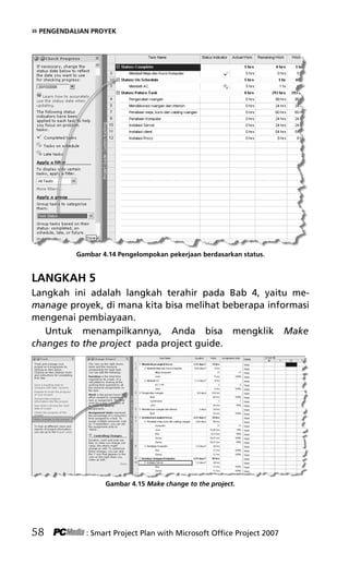 » PENGENDALIAN PROYEK
Gambar 4.14 Pengelompokan pekerjaan berdasarkan status.
LANGKAH 5
Langkah ini adalah langkah terahir pada Bab 4, yaitu me-
manage proyek, di mana kita bisa melihat beberapa informasi
mengenai pembiayaan.
Untuk menampilkannya, Anda bisa mengklik Make
changes to the project pada project guide.
Gambar 4.15 Make change to the project.
58 : Smart Project Plan with Microsoft Office Project 2007
6Bab 4 edited.pdf 10
6Bab 4 edited.pdf 10 10/23/2008 3:22:45 PM
10/23/2008 3:22:45 PM
 