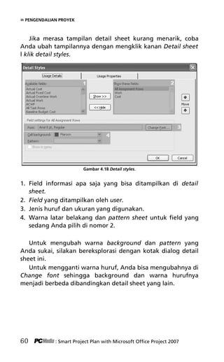 » PENGENDALIAN PROYEK
Jika merasa tampilan detail sheet kurang menarik, coba
Anda ubah tampilannya dengan mengklik kanan Detail sheet
l klik detail styles.
Gambar 4.18 Detail styles.
1. Field informasi apa saja yang bisa ditampilkan di detail
sheet.
2. Field yang ditampilkan oleh user.
3. Jenis huruf dan ukuran yang digunakan.
4. Warna latar belakang dan pattern sheet untuk field yang
sedang Anda pilih di nomor 2.
Untuk mengubah warna background dan pattern yang
Anda sukai, silakan bereksplorasi dengan kotak dialog detail
sheet ini.
Untuk mengganti warna huruf, Anda bisa mengubahnya di
Change font sehingga background dan warna hurufnya
menjadi berbeda dibandingkan detail sheet yang lain.
60 : Smart Project Plan with Microsoft Office Project 2007
6Bab 4 edited.pdf 12
6Bab 4 edited.pdf 12 10/23/2008 3:22:45 PM
10/23/2008 3:22:45 PM
 