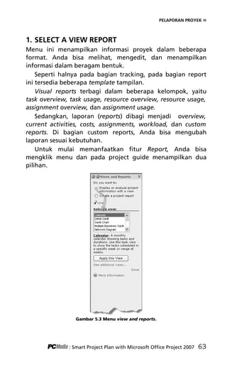 PELAPORAN PROYEK «
1. SELECT A VIEW REPORT
Menu ini menampilkan informasi proyek dalam beberapa
format. Anda bisa melihat, mengedit, dan menampilkan
informasi dalam beragam bentuk.
Seperti halnya pada bagian tracking, pada bagian report
ini tersedia beberapa template tampilan.
Visual reports terbagi dalam beberapa kelompok, yaitu
task overview, task usage, resource overview, resource usage,
assignment overview, dan assignment usage.
Sedangkan, laporan (reports) dibagi menjadi overview,
current activities, costs, assignments, workload, dan custom
reports. Di bagian custom reports, Anda bisa mengubah
laporan sesuai kebutuhan.
Untuk mulai memanfaatkan fitur Report, Anda bisa
mengklik menu dan pada project guide menampilkan dua
pilihan.
Gambar 5.3 Menu view and reports.
: Smart Project Plan with Microsoft Office Project 2007 63
7Bab 5 edited.pdf 3
7Bab 5 edited.pdf 3 10/23/2008 3:23:22 PM
10/23/2008 3:23:22 PM
 