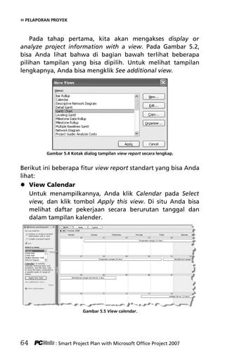 » PELAPORAN PROYEK
Pada tahap pertama, kita akan mengakses display or
analyze project information with a view. Pada Gambar 5.2,
bisa Anda lihat bahwa di bagian bawah terlihat beberapa
pilihan tampilan yang bisa dipilih. Untuk melihat tampilan
lengkapnya, Anda bisa mengklik See additional view.
Gambar 5.4 Kotak dialog tampilan view report secara lengkap.
Berikut ini beberapa fitur view report standart yang bisa Anda
lihat:
 View Calendar
Untuk menampilkannya, Anda klik Calendar pada Select
view, dan klik tombol Apply this view. Di situ Anda bisa
melihat daftar pekerjaan secara berurutan tanggal dan
dalam tampilan kalender.
Gambar 5.5 View calendar.
64 : Smart Project Plan with Microsoft Office Project 2007
7Bab 5 edited.pdf 4
7Bab 5 edited.pdf 4 10/23/2008 3:23:22 PM
10/23/2008 3:23:22 PM
 