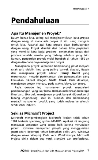 PENDAHULUAN «
Pendahuluan
Apa Itu Manajemen Proyek?
Dalam benak kita, sering kali mengindentikkan kata proyek
dengan uang, di mana ada proyek di situ uang mengalir
untuk kita. Padahal asal kata proyek tidak berhubungan
dengan uang. Proyek diambil dari bahasa latin projectum
yang memiliki kata kerja proicere. Terjemahan bebas dari
prociere adalah sesuatu yang datang sebelum yang lain.
Namun, pengertian proyek mulai berubah di tahun 1950-an
dengan dikenalkannya manajemen proyek.
Manajemen proyek kemudian berkembang pesat menjadi
salah satu disiplin ilmu yang paling banyak dipakai, Bapak
dari manajemen proyek adalah Henry Gantt yang
merumuskan metode perencanaan dan pengendalian yang
kemudian dikenal dengan Gantt Chart. Pada dasarnya,
manajemen proyek mengacu pada waktu, biaya, dan scope.
Pada dekade ini, manajemen proyek mengalami
perkembangan yang luar biasa. Bahkan melahirkan beberapa
ilmu baru. Jika dulu manajemen proyek banyak digunakan di
bidang engineering, saat ini tumbuh dan berkembang
menjadi manajemen produk yang sudah meluas ke seluruh
sendi-sendi industri.
Sekilas Microsoft Project
Microsoft mengembangkan Microsoft Project sejak tahun
1984 berbasis operating system MS-DOS. Aplikasi ini langsung
mendapat sambutan yang cukup baik karena merupakan
pionir software manajemen proyek yang menggunakan
gantt chart. Beberapa tahun kemudian dirilis versi Windows
dengan nama Winproj. Pada versi Windows-nya, Microsoft
Project dirilis dalam dua versi, standart dan professional.
: Smart Project Plan with Microsoft Office Project 2007 7
2Pendahuluan terbaru.pdf 1
2Pendahuluan terbaru.pdf 1 10/23/2008 3:35:30 PM
10/23/2008 3:35:30 PM
 