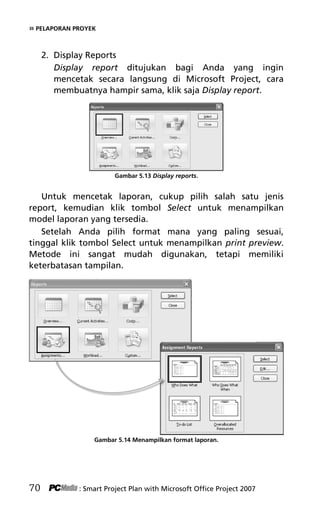 » PELAPORAN PROYEK
2. Display Reports
Display report ditujukan bagi Anda yang ingin
mencetak secara langsung di Microsoft Project, cara
membuatnya hampir sama, klik saja Display report.
Gambar 5.13 Display reports.
Untuk mencetak laporan, cukup pilih salah satu jenis
report, kemudian klik tombol Select untuk menampilkan
model laporan yang tersedia.
Setelah Anda pilih format mana yang paling sesuai,
tinggal klik tombol Select untuk menampilkan print preview.
Metode ini sangat mudah digunakan, tetapi memiliki
keterbatasan tampilan.
Gambar 5.14 Menampilkan format laporan.
70 : Smart Project Plan with Microsoft Office Project 2007
7Bab 5 edited.pdf 10
7Bab 5 edited.pdf 10 10/23/2008 3:23:22 PM
10/23/2008 3:23:22 PM
 