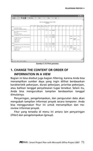 PELAPORAN PROYEK «
Gambar 5.15 Print preview.
1. CHANGE THE CONTENT OR ORDER OF
INFORMATION IN A VIEW
Bagian ini bisa disebut juga bagian filtering, karena Anda bisa
menampilkan sumber daya yang ingin dilihat berdasarkan
karakteristik pekerjaan, durasi pekerjaan, prioritas pekerjaan,
atau bahkan tanggal penyelesaian tugas tersebut. Selain itu,
Anda bisa mengurutkan tampilan berdasarkan tanggal
dimulainya.
Penyaringan, pengelompokan, dan pengurutan data akan
mengubah tampilan informasi proyek secara temporer. Anda
bisa menggunakan fitur ini untuk menampilkan dan me-
review informasi proyek.
Fitur yang tersedia di menu ini antara lain penyaringan
(filter) dan pengelompokan (group).
: Smart Project Plan with Microsoft Office Project 2007 71
7Bab 5 edited.pdf 11
7Bab 5 edited.pdf 11 10/23/2008 3:23:22 PM
10/23/2008 3:23:22 PM
 