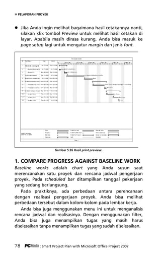 » PELAPORAN PROYEK
 Jika Anda ingin melihat bagaimana hasil cetakannya nanti,
silakan klik tombol Preview untuk melihat hasil cetakan di
layar. Apabila masih dirasa kurang, Anda bisa masuk ke
page setup lagi untuk mengatur margin dan jenis font.
Gambar 5.26 Hasil print preview.
1. COMPARE PROGRESS AGAINST BASELINE WORK
Baseline works adalah chart yang Anda susun saat
merencanakan satu proyek dan rencana jadwal pengerjaan
proyek. Pada scheduled bar ditampilkan tanggal pekerjaan
yang sedang berlangsung.
Pada praktiknya, ada perbedaan antara perencanaan
dengan realisasi pengerjaan proyek. Anda bisa melihat
perbedaan tersebut dalam kolom-kolom pada lembar kerja.
Anda bisa juga menggunakan menu ini untuk menganalisis
rencana jadwal dan realisasinya. Dengan menggunakan filter,
Anda bisa juga menampilkan tugas yang masih harus
diselesaikan tanpa menampilkan tugas yang sudah diselesaikan.
78 : Smart Project Plan with Microsoft Office Project 2007
7Bab 5 edited.pdf 18
7Bab 5 edited.pdf 18 10/23/2008 3:23:22 PM
10/23/2008 3:23:22 PM
 
