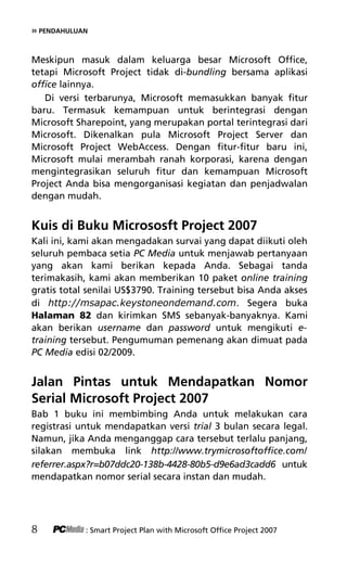 » PENDAHULUAN
Meskipun masuk dalam keluarga besar Microsoft Office,
tetapi Microsoft Project tidak di-bundling bersama aplikasi
office lainnya.
Di versi terbarunya, Microsoft memasukkan banyak fitur
baru. Termasuk kemampuan untuk berintegrasi dengan
Microsoft Sharepoint, yang merupakan portal terintegrasi dari
Microsoft. Dikenalkan pula Microsoft Project Server dan
Microsoft Project WebAccess. Dengan fitur-fitur baru ini,
Microsoft mulai merambah ranah korporasi, karena dengan
mengintegrasikan seluruh fitur dan kemampuan Microsoft
Project Anda bisa mengorganisasi kegiatan dan penjadwalan
dengan mudah.
Kuis di Buku Micrososft Project 2007
Kali ini, kami akan mengadakan survai yang dapat diikuti oleh
seluruh pembaca setia PC Media untuk menjawab pertanyaan
yang akan kami berikan kepada Anda. Sebagai tanda
terimakasih, kami akan memberikan 10 paket online training
gratis total senilai US$3790. Training tersebut bisa Anda akses
di     . Segera buka
Halaman 82 dan kirimkan SMS sebanyak-banyaknya. Kami
akan berikan username dan password untuk mengikuti e-
training tersebut. Pengumuman pemenang akan dimuat pada
PC Media edisi 02/2009.
Jalan Pintas untuk Mendapatkan Nomor
Serial Microsoft Project 2007
Bab 1 buku ini membimbing Anda untuk melakukan cara
registrasi untuk mendapatkan versi trial 3 bulan secara legal.
Namun, jika Anda menganggap cara tersebut terlalu panjang,
silakan membuka link http://www.trymicrosoftoffice.com/
referrer.aspx?r=b07ddc20-138b-4428-80b5-d9e6ad3cadd6 untuk
mendapatkan nomor serial secara instan dan mudah.
8 : Smart Project Plan with Microsoft Office Project 2007
2Pendahuluan terbaru.pdf 2
2Pendahuluan terbaru.pdf 2 10/23/2008 3:23:09 PM
10/23/2008 3:23:09 PM
 