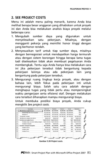 PELAPORAN PROYEK «
2. SEE PROJECT COSTS
Menu ini adalah menu paling menarik, karena Anda bisa
melihat berapa besar anggaran yang dihabiskan untuk proyek
ini dan Anda bisa melakukan analisis biaya proyek melalui
beberapa cara:
1. Mengubah sumber daya yang digunakan untuk
menyelesaikan satu pekerjaan. Misalnya, dengan
mengganti pekerja yang memiliki honor tinggi dengan
yang berhonor rendah.
2. Menyesuaikan tarif untuk tiap sumber daya, misalnya
dengan bernegosiasi untuk mendapatkan harga termurah
atau dengan sistem borongan hingga berapa lama tugas
tadi diselesaikan tidak akan membuat pegeluaran Anda
membengkak. Tentu saja Anda hanya bisa melakukan cara
ini jika pekerjaan tersebut tidak bergantung kepada
pekerjaan lainnya atau ada pekerjaan lain yang
bergantung pada pekerjaan tersebut.
3. Mengurangi ruang lingkup kerja proyek, atau dengan
bahasa lain, lebih fokus pada pekerjaan inti untuk
mengurangi biaya. Salah satu cara adalah dengan
menghapus tugas yang tidak perlu atau mempersingkat
waktu pengerjaan serta efisiensi staf. Dengan melakukan
cara tersebut diharapkan mampu mengurangi biaya.
Untuk membuka prediksi biaya proyek, Anda cukup
mengklik See project costs.
Gambar 5.30 Project costs.
: Smart Project Plan with Microsoft Office Project 2007 81
7Bab 5 edited.pdf 21
7Bab 5 edited.pdf 21 10/23/2008 3:23:22 PM
10/23/2008 3:23:22 PM
 
