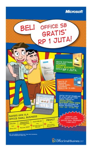 Untuk setiap pembelian
PC atau Laptop yang
sudah teRinstall
Office Small
Business 2007 cOEM
ASLI dari distributor
resmi indonesia Mulai
1 Nov ‘08 - 31 Des ’08.
Untuk setiap pembelian
PC atau Laptop yang
gratis CD
Training
Office small
business
senilai Rp 75 ribu.
ANALISA
pakai
office 2007 Publisher 2007
Business Contact
Manager
Office small
Business 2007
SUKSES UKM ALA
OFFICE Small Business
PEMASARAN
PROFESIONAL
pakai
jAlin relasi
pakai
PROFIT
pakai
JANGAN LUPA
MINTA PASANG
OFFICE Small BusinEss
YANG ASLI!
Gratis Software
Akuntansi
accurate
SMALL BUSINESS
senilai
rp 1 juta.
+ + =
Office SB
gratis*
Rp 1 Juta!
Beli
* Rp 1 juta berupa bonus dan tidak bisa diuangkan.
selama persediaan masih ada.
SBE_Advert_PCMediaMiniBook_FA.indd 1
SBE_Advert_PCMediaMiniBook_FA.indd 1 10/24/2008 3:47:10 PM
10/24/2008 3:47:10 PM
 