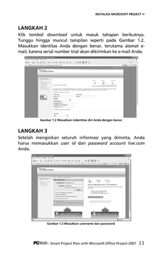 INSTALASI MICROSOFT PROJECT «
LANGKAH 2
Klik tombol download untuk masuk tahapan berikutnya.
Tunggu hingga muncul tampilan seperti pada Gambar 1.2.
Masukkan identitas Anda dengan benar, terutama alamat e-
mail, karena serial number trial akan dikirimkan ke e-mail Anda.
Gambar 1.2 Masukkan indentitas diri Anda dengan benar.
LANGKAH 3
Setelah mengisikan seluruh informasi yang diminta, Anda
harus memasukkan user id dan password account live.com
Anda.
Gambar 1.3 Masukkan username dan password.
: Smart Project Plan with Microsoft Office Project 2007 11
3Bab 1 edited.pdf 3
3Bab 1 edited.pdf 3 10/23/2008 3:23:04 PM
10/23/2008 3:23:04 PM
 
