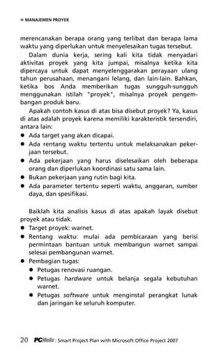 » MANAJEMEN PROYEK
merencanakan berapa orang yang terlibat dan berapa lama
waktu yang diperlukan untuk menyelesaikan tugas tersebut.
Dalam dunia kerja, sering kali kita tidak menyadari
aktivitas proyek yang kita jumpai, misalnya ketika kita
dipercaya untuk dapat menyelenggarakan perayaan ulang
tahun perusahaan, menangani lelang, dan lain-lain. Bahkan,
ketika bos Anda memberikan tugas sungguh-sungguh
menggunakan istilah proyek, misalnya proyek pengem-
bangan produk baru.
Apakah contoh kasus di atas bisa disebut proyek? Ya, kasus
di atas adalah proyek karena memiliki karakteristik tersendiri,
antara lain:
 Ada target yang akan dicapai.
 Ada rentang waktu tertentu untuk melaksanakan peker-
jaan tersebut.
 Ada pekerjaan yang harus diselesaikan oleh beberapa
orang dan diperlukan koordinasi satu sama lain.
 Bukan pekerjaan yang rutin bagi kita.
 Ada parameter tertentu seperti waktu, anggaran, sumber
daya, dan spesifikasi.
Baiklah kita analisis kasus di atas apakah layak disebut
proyek atau tidak.
 Target proyek: warnet.
 Rentang waktu: mulai ada pembicaraan yang berisi
permintaan bantuan untuk membangun warnet sampai
selesai pembangunan warnet.
 Pembagian tugas:
 Petugas renovasi ruangan.
 Petugas hardware untuk belanja segala kebutuhan
warnet.
 Petugas software untuk menginstal perangkat lunak
dan jaringan ke seluruh komputer.
20 : Smart Project Plan with Microsoft Office Project 2007
4Bab 2 edited.pdf 2
4Bab 2 edited.pdf 2 10/23/2008 3:22:58 PM
10/23/2008 3:22:58 PM
 